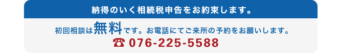 納得のいく相続税申告をお約束します。初回相談は無料です。お電話にてご来所の予約をお願いします。076-225-5588