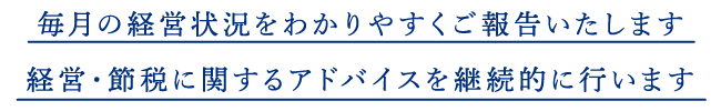 毎月の経営状況をわかりやすくご報告いたします。経営・節税に関するアドバイスを継続的に行います